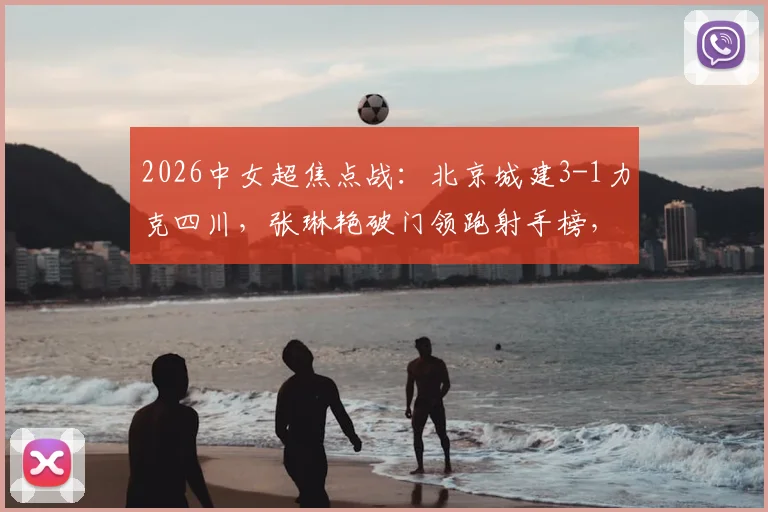 2026中女超焦点战：北京城建3-1力克四川，张琳艳破门领跑射手榜，卢家玉反戈旧主引热议