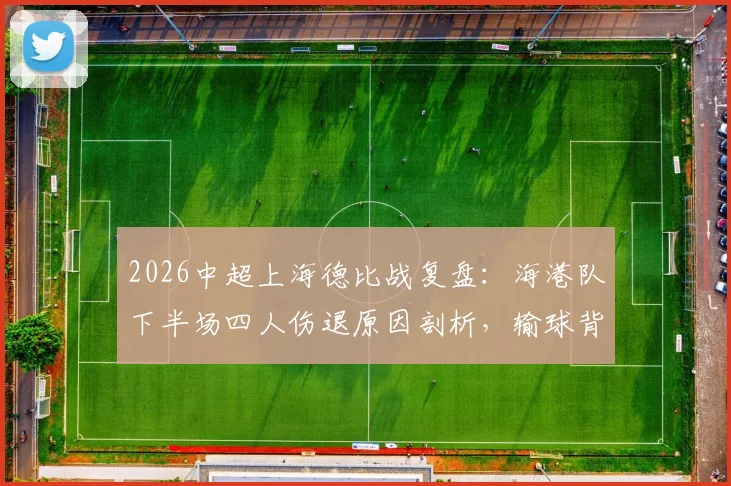 2026中超上海德比战复盘：海港队下半场四人伤退原因剖析，输球背后伤病潮深度影响解读