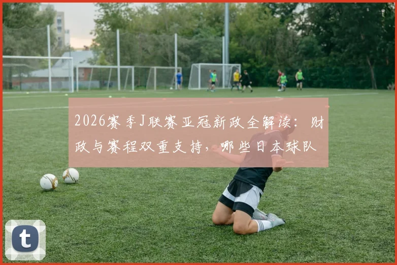 2026赛季J联赛亚冠新政全解读:财政与赛程双重支持,哪些日本球队将受益?