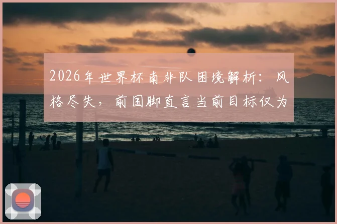 2026年世界杯南非队困境解析：风格尽失，前国脚直言当前目标仅为避免连败