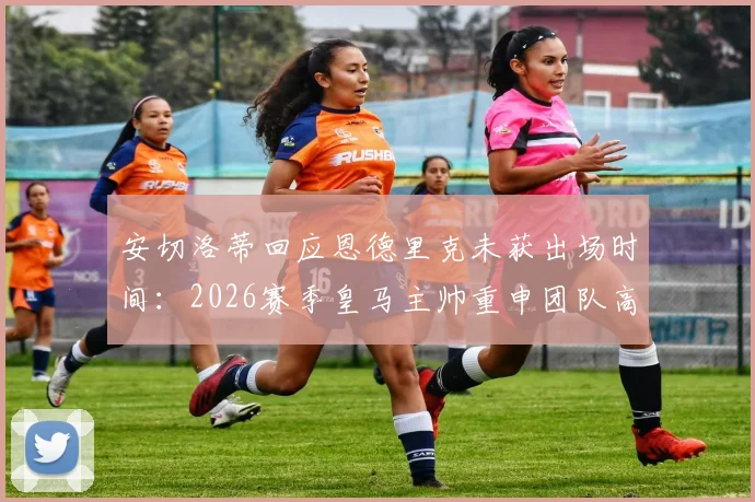 安切洛蒂回应恩德里克未获出场时间：2026赛季皇马主帅重申团队高于个体原则
