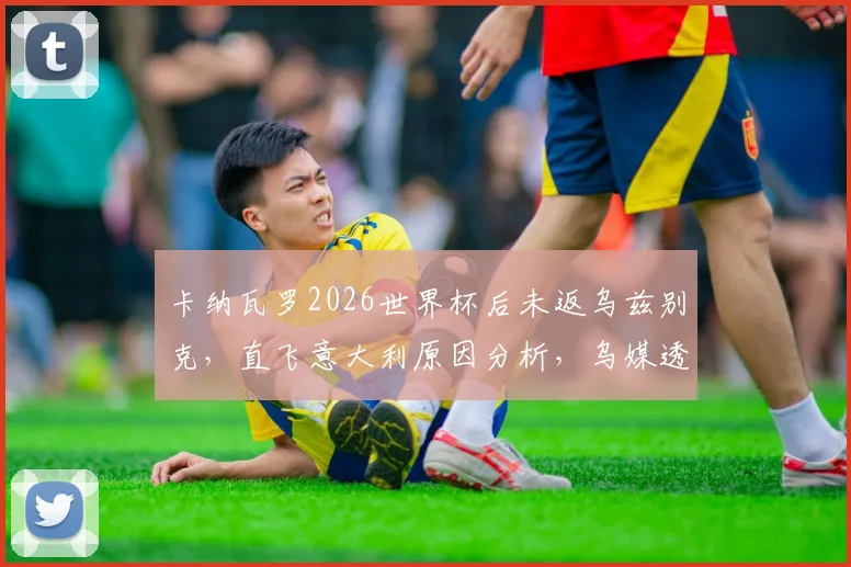 卡纳瓦罗2026世界杯后未返乌兹别克,直飞意大利原因分析,乌媒透露其未来去向与合同内情