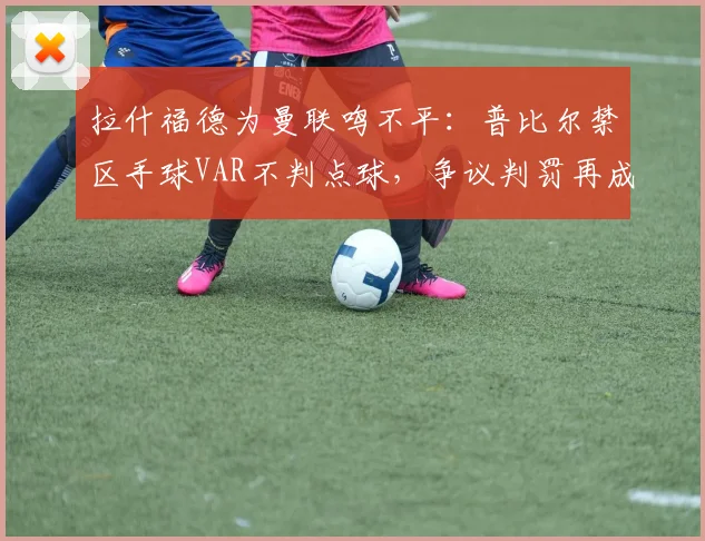 拉什福德为曼联鸣不平：普比尔禁区手球VAR不判点球，争议判罚再成焦点