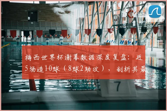 梅西世界杯谢幕数据深度复盘:近5场造10球(8球2助攻),剖析其最后阶段的统治级表现